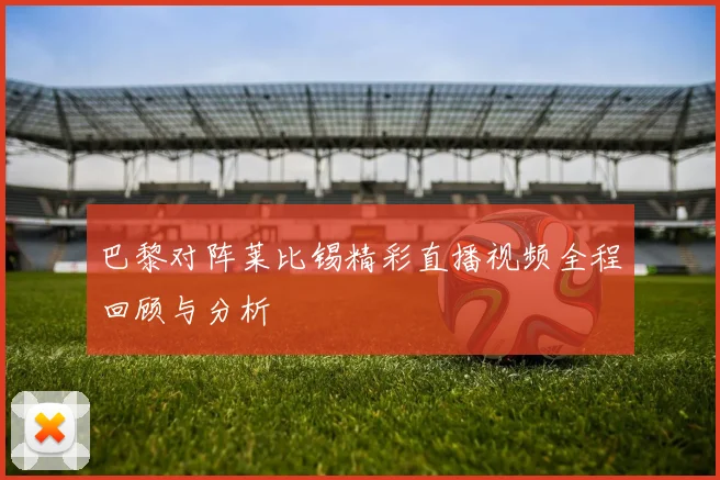 巴黎对阵莱比锡精彩直播视频全程回顾与分析