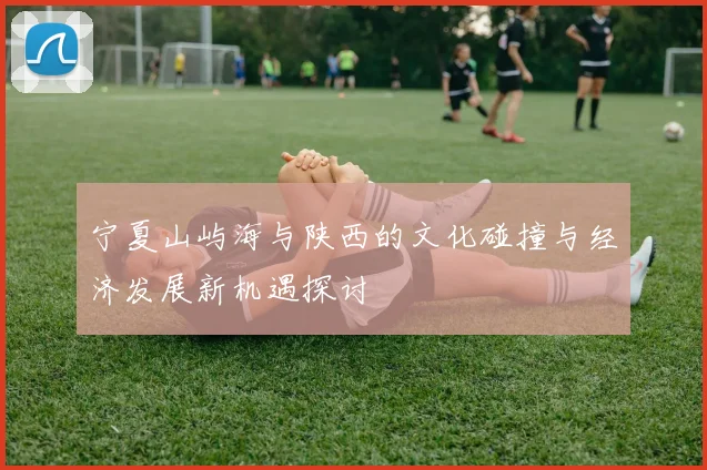 宁夏山屿海与陕西的文化碰撞与经济发展新机遇探讨