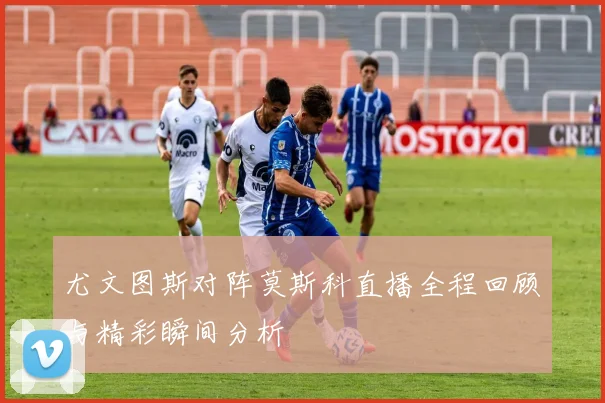 尤文图斯对阵莫斯科直播全程回顾与精彩瞬间分析